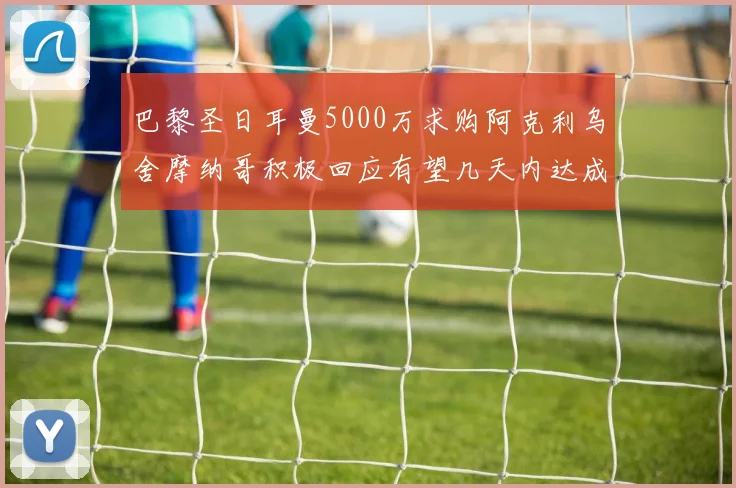 巴黎圣日耳曼5000万求购阿克利乌舍摩纳哥积极回应有望几天内达成协议