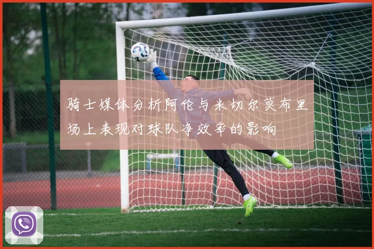 骑士媒体分析阿伦与米切尔莫布里场上表现对球队净效率的影响