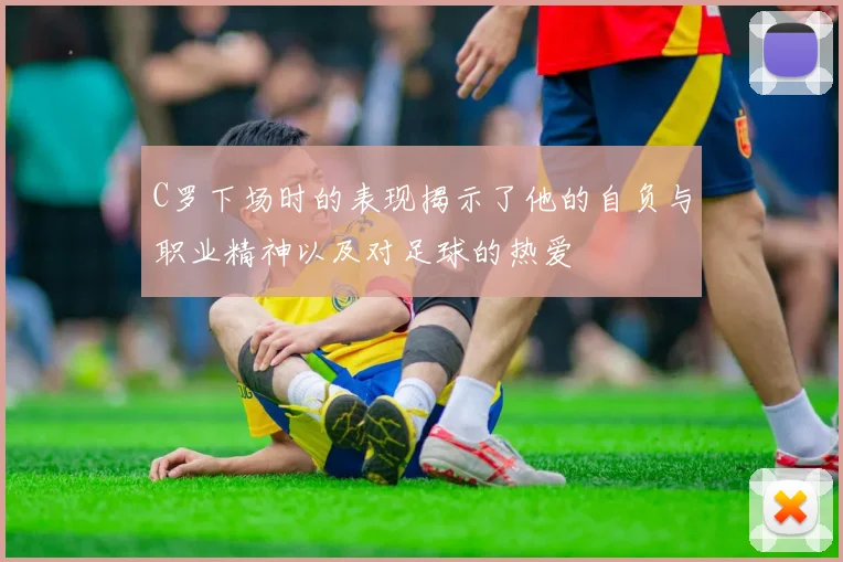 C罗下场时的表现揭示了他的自负与职业精神以及对足球的热爱