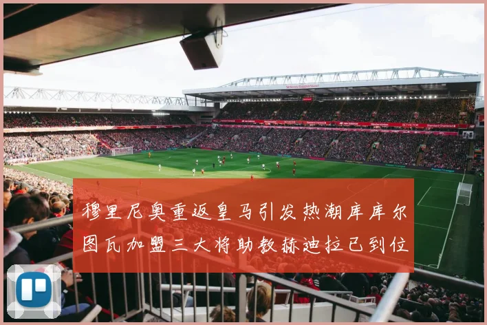 穆里尼奥重返皇马引发热潮库库尔图瓦加盟三大将助教赫迪拉已到位