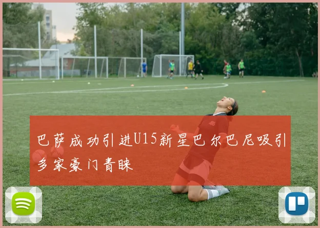 巴萨成功引进U15新星巴尔巴尼吸引多家豪门青睐