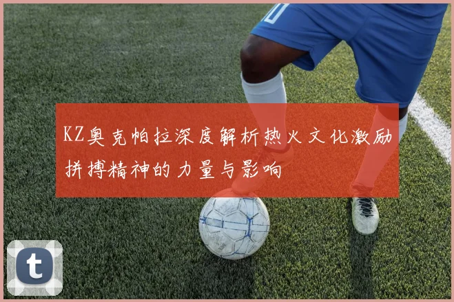 KZ奥克帕拉深度解析热火文化激励拼搏精神的力量与影响