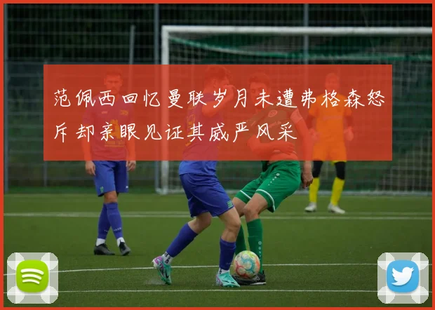 范佩西回忆曼联岁月未遭弗格森怒斥却亲眼见证其威严风采