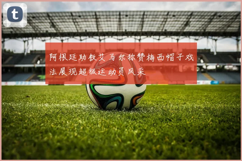 阿根廷助教艾马尔称赞梅西帽子戏法展现超级运动员风采