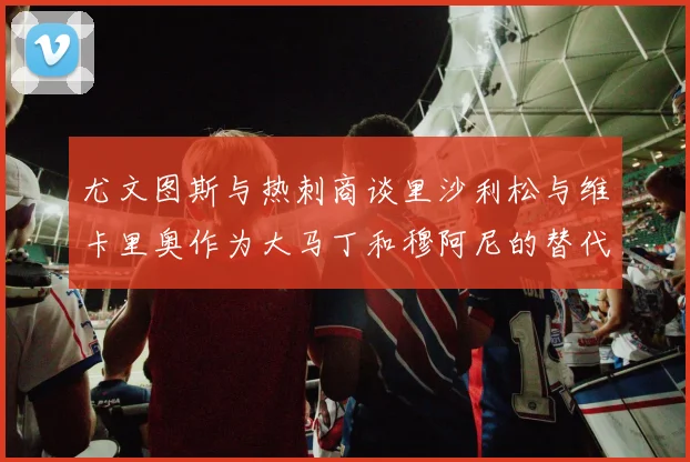 尤文图斯与热刺商谈里沙利松与维卡里奥作为大马丁和穆阿尼的替代人选